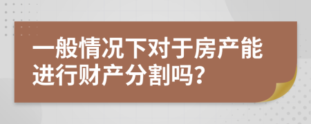 一般情况下对于房产能进行财产分割吗？