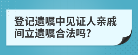 登记遗嘱中见证人亲戚间立遗嘱合法吗?