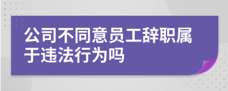 公司不同意员工辞职属于违法行为吗