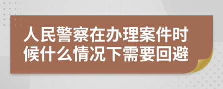 人民警察在办理案件时候什么情况下需要回避