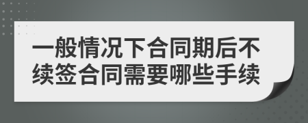 一般情况下合同期后不续签合同需要哪些手续