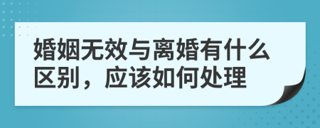 婚姻无效与离婚有什么区别，应该如何处理