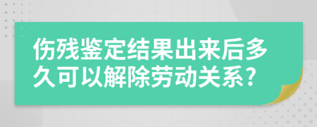 伤残鉴定结果出来后多久可以解除劳动关系?