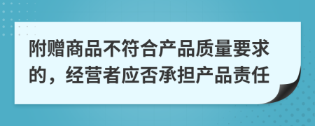 附赠商品不符合产品质量要求的，经营者应否承担产品责任