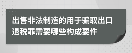 出售非法制造的用于骗取出口退税罪需要哪些构成要件