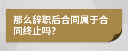 那么辞职后合同属于合同终止吗？