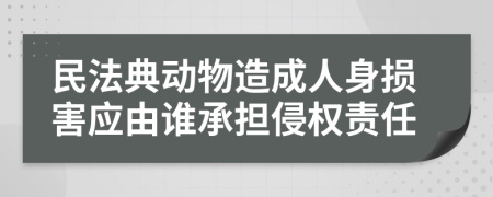 民法典动物造成人身损害应由谁承担侵权责任