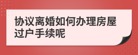 协议离婚如何办理房屋过户手续呢