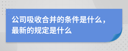 公司吸收合并的条件是什么，最新的规定是什么