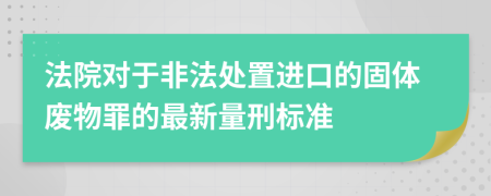 法院对于非法处置进口的固体废物罪的最新量刑标准