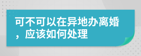 可不可以在异地办离婚，应该如何处理