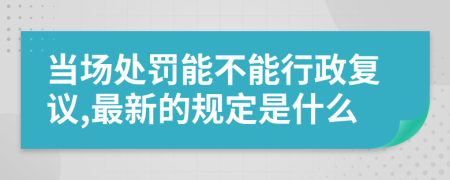 当场处罚能不能行政复议,最新的规定是什么