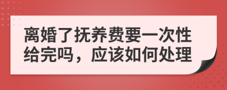 离婚了抚养费要一次性给完吗，应该如何处理