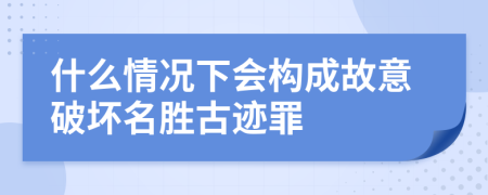 什么情况下会构成故意破坏名胜古迹罪