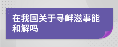 在我国关于寻衅滋事能和解吗