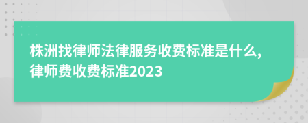 株洲找律师法律服务收费标准是什么,律师费收费标准2023