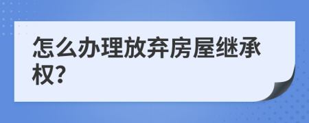 怎么办理放弃房屋继承权？