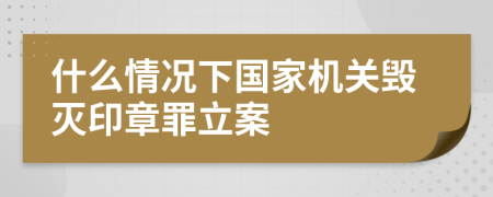 什么情况下国家机关毁灭印章罪立案