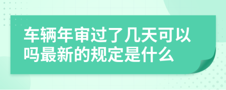 车辆年审过了几天可以吗最新的规定是什么