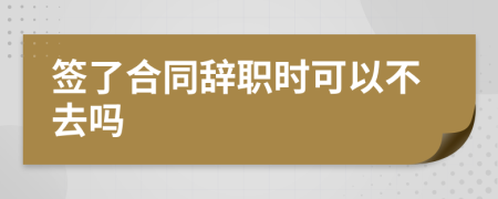 签了合同辞职时可以不去吗