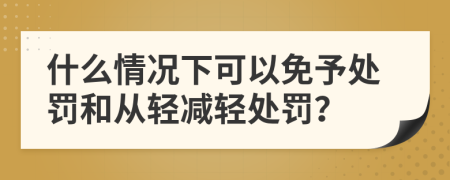 什么情况下可以免予处罚和从轻减轻处罚？