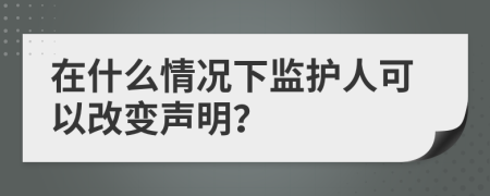 在什么情况下监护人可以改变声明？