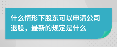 什么情形下股东可以申请公司退股，最新的规定是什么