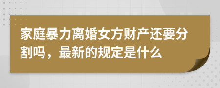 家庭暴力离婚女方财产还要分割吗，最新的规定是什么