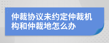 仲裁协议未约定仲裁机构和仲裁地怎么办