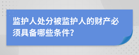监护人处分被监护人的财产必须具备哪些条件？