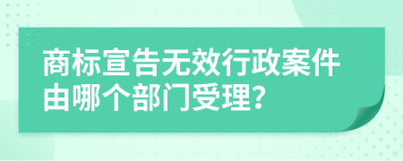 商标宣告无效行政案件由哪个部门受理？