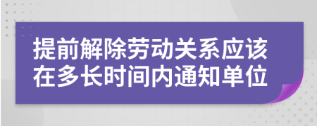 提前解除劳动关系应该在多长时间内通知单位