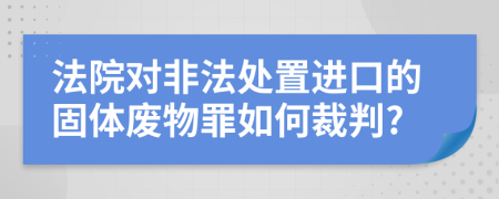 法院对非法处置进口的固体废物罪如何裁判?