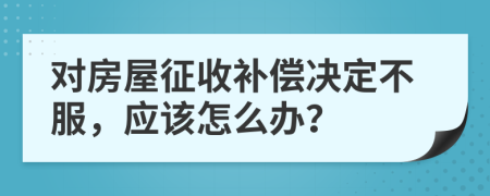 对房屋征收补偿决定不服，应该怎么办？
