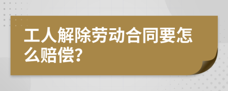 工人解除劳动合同要怎么赔偿？