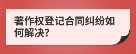 著作权登记合同纠纷如何解决？