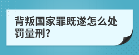 背叛国家罪既遂怎么处罚量刑?