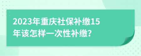 2023年重庆社保补缴15年该怎样一次性补缴？