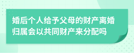 婚后个人给予父母的财产离婚归属会以共同财产来分配吗