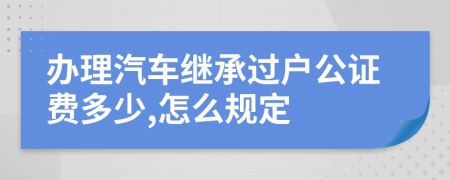 办理汽车继承过户公证费多少,怎么规定