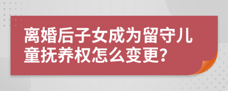 离婚后子女成为留守儿童抚养权怎么变更？