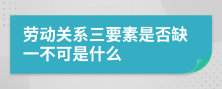 劳动关系三要素是否缺一不可是什么