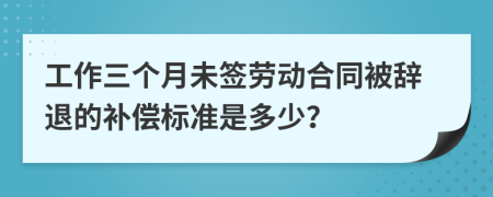 工作三个月未签劳动合同被辞退的补偿标准是多少？