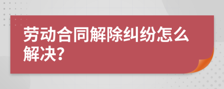 劳动合同解除纠纷怎么解决？