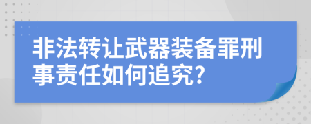 非法转让武器装备罪刑事责任如何追究?