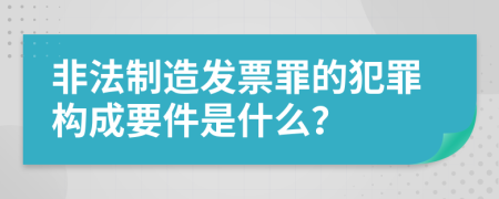 非法制造发票罪的犯罪构成要件是什么？