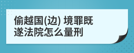 偷越国(边) 境罪既遂法院怎么量刑