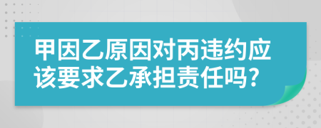 甲因乙原因对丙违约应该要求乙承担责任吗?