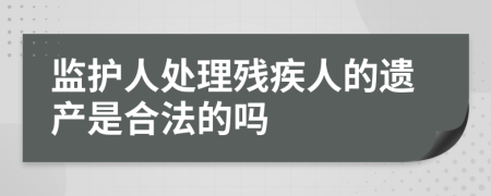 监护人处理残疾人的遗产是合法的吗