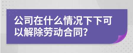 公司在什么情况下下可以解除劳动合同？